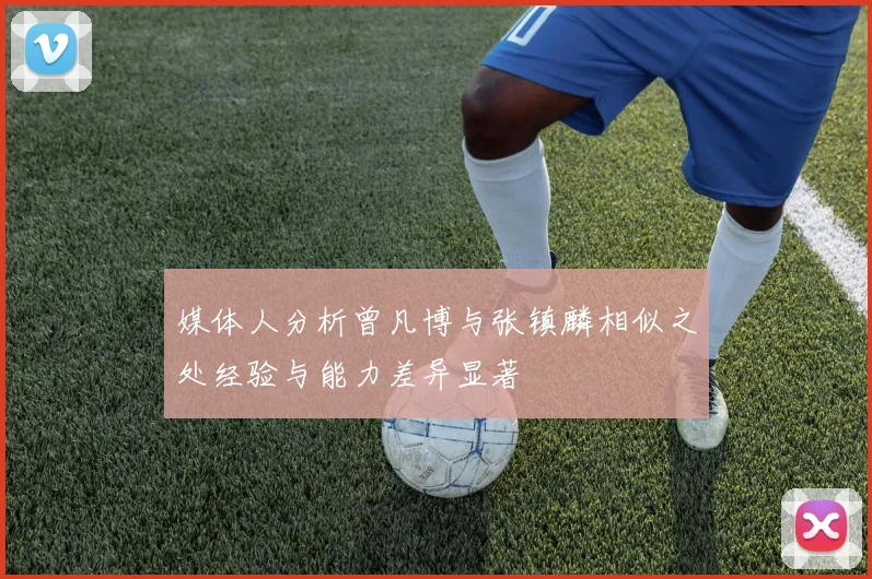 媒体人分析曾凡博与张镇麟相似之处经验与能力差异显著
