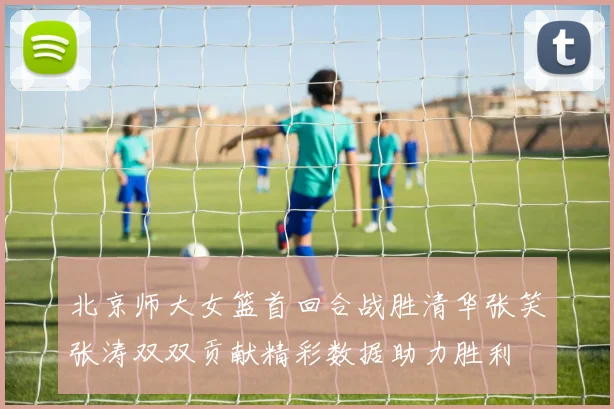 北京师大女篮首回合战胜清华张笑张涛双双贡献精彩数据助力胜利