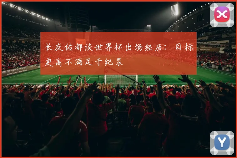 长友佑都谈世界杯出场经历：目标更高不满足于纪录