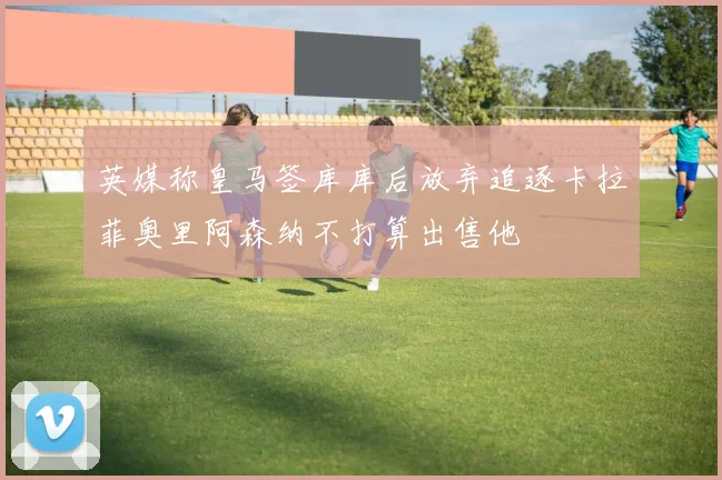 英媒称皇马签库库后放弃追逐卡拉菲奥里阿森纳不打算出售他