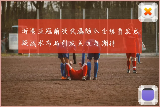 海港亚冠前夜武磊随队合练首发成疑战术布局引发关注与期待