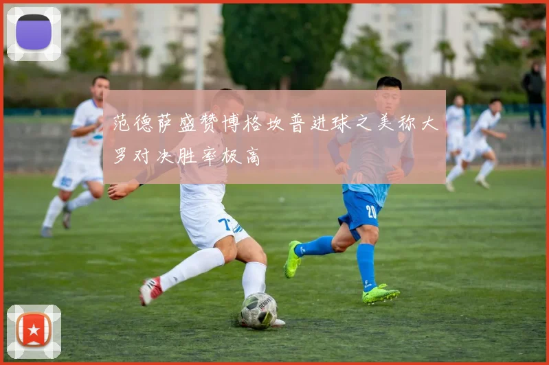 范德萨盛赞博格坎普进球之美称大罗对决胜率极高