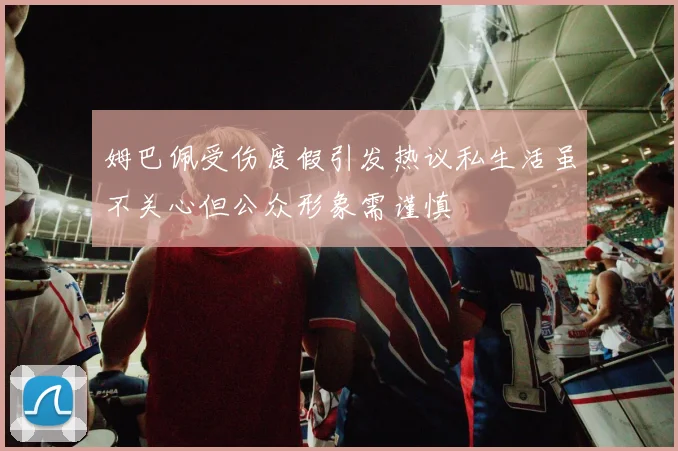 姆巴佩受伤度假引发热议私生活虽不关心但公众形象需谨慎