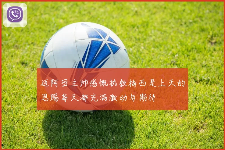 迈阿密主帅感慨执教梅西是上天的恩赐每天都充满激动与期待