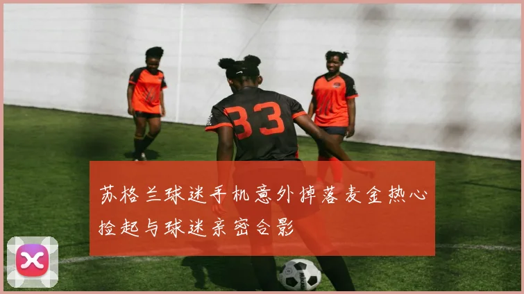 苏格兰球迷手机意外掉落麦金热心捡起与球迷亲密合影