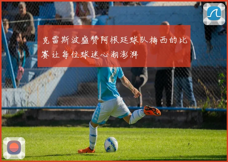克雷斯波盛赞阿根廷球队梅西的比赛让每位球迷心潮澎湃