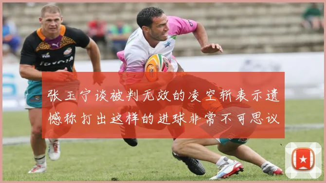 张玉宁谈被判无效的凌空斩表示遗憾称打出这样的进球非常不可思议