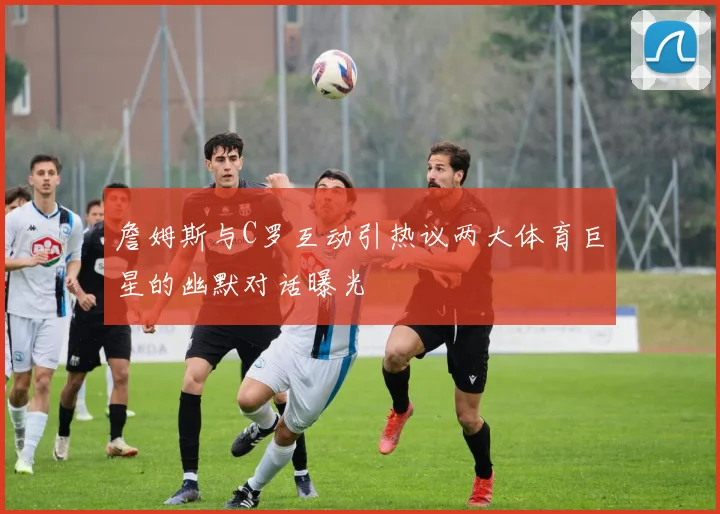 詹姆斯与C罗互动引热议两大体育巨星的幽默对话曝光