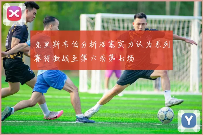 克里斯韦伯分析活塞实力认为系列赛将激战至第六或第七场