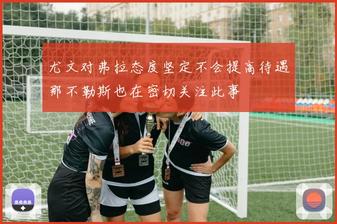 尤文对弗拉态度坚定不会提高待遇那不勒斯也在密切关注此事