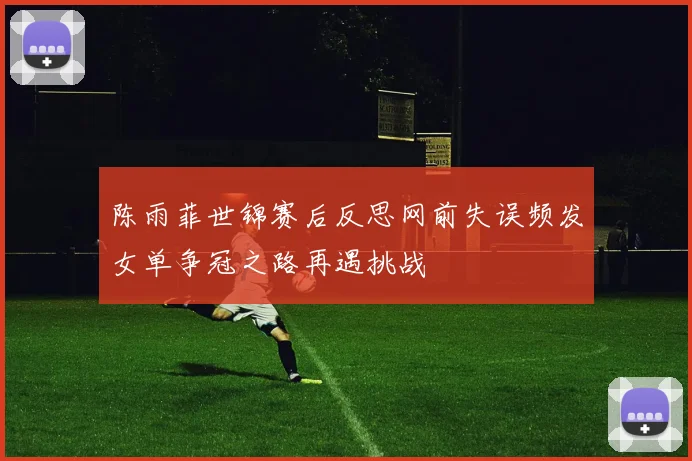 陈雨菲世锦赛后反思网前失误频发女单争冠之路再遇挑战