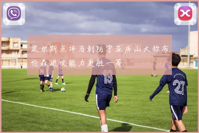 皮尔斯点评马刺防守亚历山大称布伦森进攻能力更胜一筹