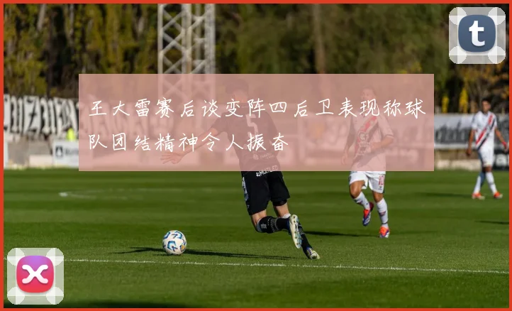 王大雷赛后谈变阵四后卫表现称球队团结精神令人振奋