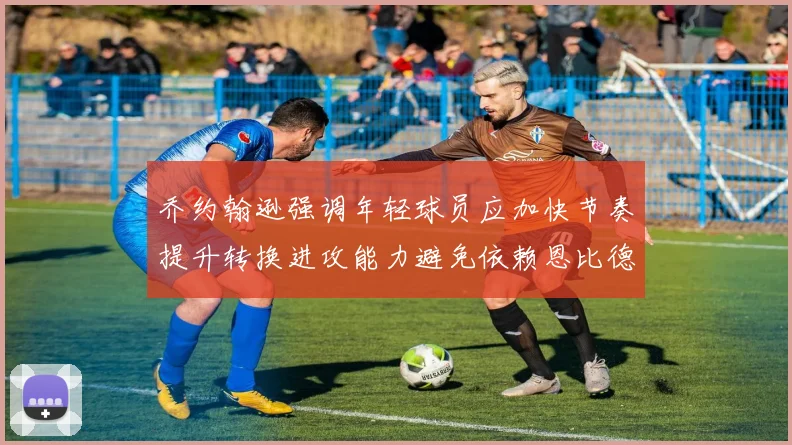 乔约翰逊强调年轻球员应加快节奏提升转换进攻能力避免依赖恩比德阵地战