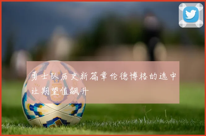 勇士队历史新篇章伦德博格的选中让期望值飙升