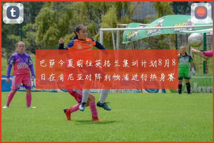 巴萨今夏前往英格兰集训计划8月8日在肯尼亚对阵利物浦进行热身赛