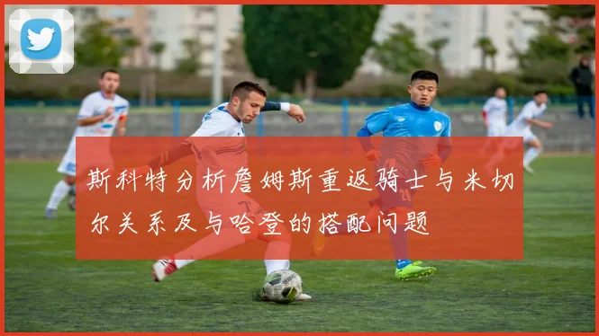 斯科特分析詹姆斯重返骑士与米切尔关系及与哈登的搭配问题