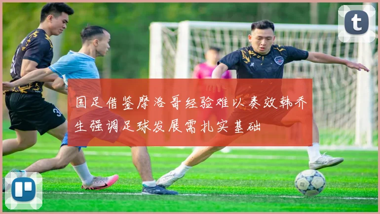 国足借鉴摩洛哥经验难以奏效韩乔生强调足球发展需扎实基础