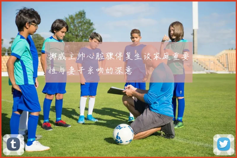 挪威主帅心脏骤停复生谈家庭重要性与妻子亲吻的深意
