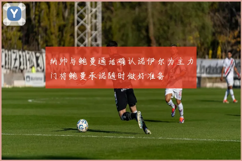 纳帅与鲍曼通话确认诺伊尔为主力门将鲍曼承诺随时做好准备