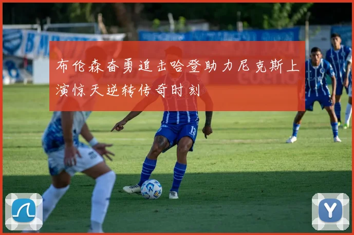 布伦森奋勇追击哈登助力尼克斯上演惊天逆转传奇时刻