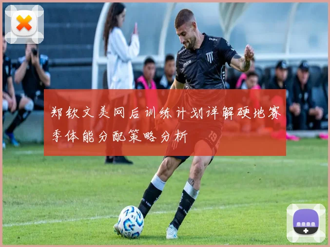 郑钦文美网后训练计划详解硬地赛季体能分配策略分析