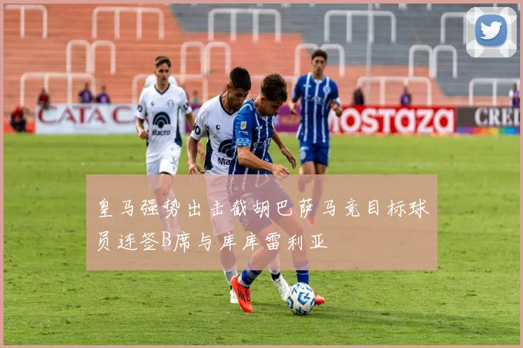皇马强势出击截胡巴萨马竞目标球员连签B席与库库雷利亚