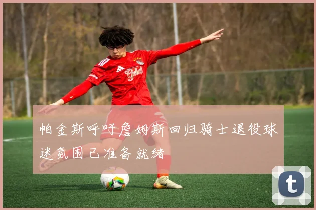 帕金斯呼吁詹姆斯回归骑士退役球迷氛围已准备就绪