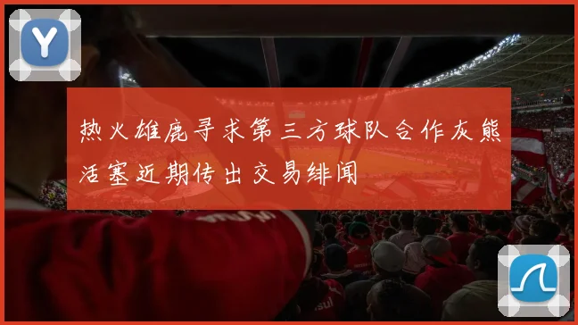 热火雄鹿寻求第三方球队合作灰熊活塞近期传出交易绯闻